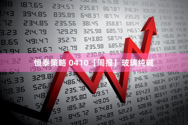恒泰策略 0410【周报】玻璃纯碱