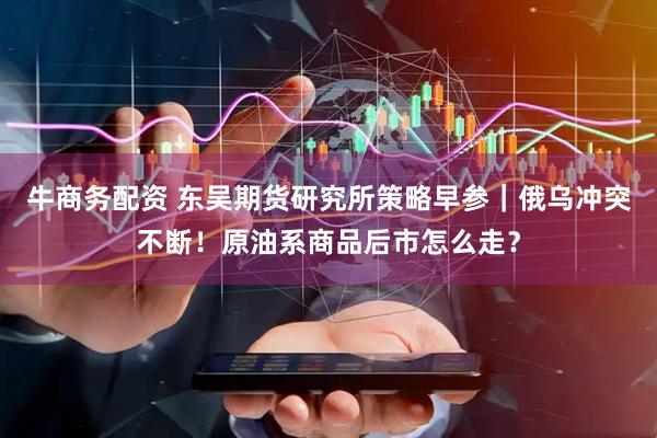 牛商务配资 东吴期货研究所策略早参｜俄乌冲突不断！原油系商品后市怎么走？