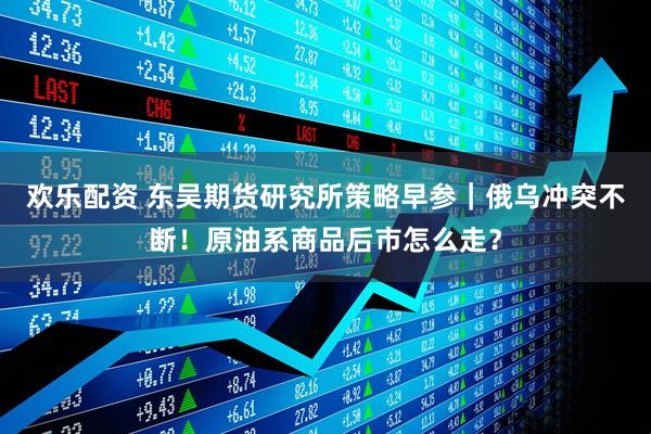 欢乐配资 东吴期货研究所策略早参｜俄乌冲突不断！原油系商品后市怎么走？