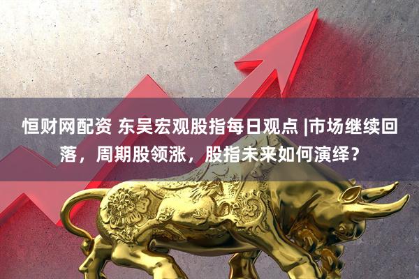 恒财网配资 东吴宏观股指每日观点 |市场继续回落，周期股领涨，股指未来如何演绎？