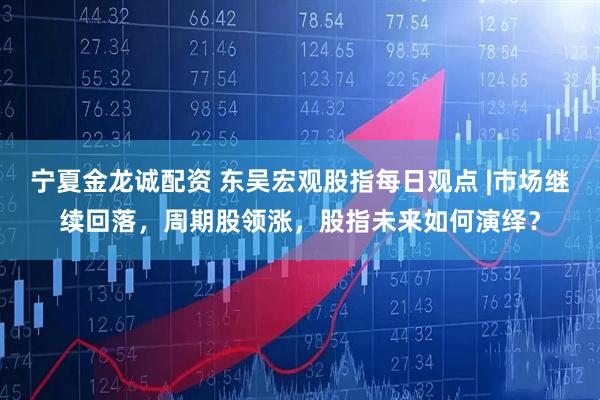 宁夏金龙诚配资 东吴宏观股指每日观点 |市场继续回落，周期股领涨，股指未来如何演绎？