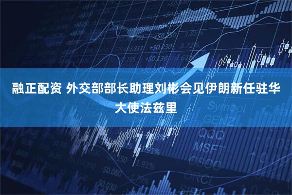 融正配资 外交部部长助理刘彬会见伊朗新任驻华大使法兹里