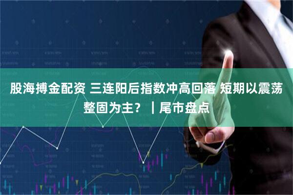 股海搏金配资 三连阳后指数冲高回落 短期以震荡整固为主？｜尾市盘点