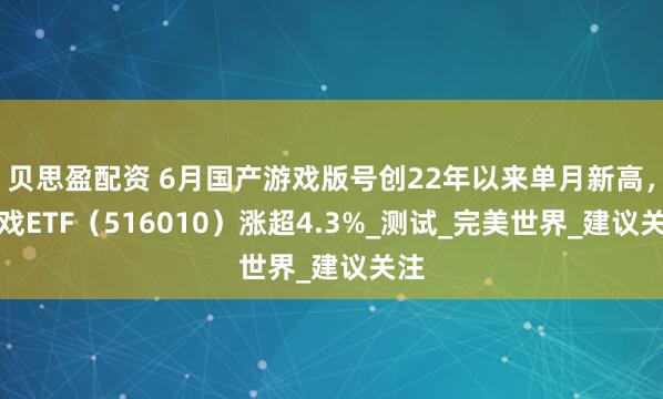 贝思盈配资 6月国产游戏版号创22年以来单月新高，游戏ETF（516010）涨超4.3%_测试_完美世界_建议关注