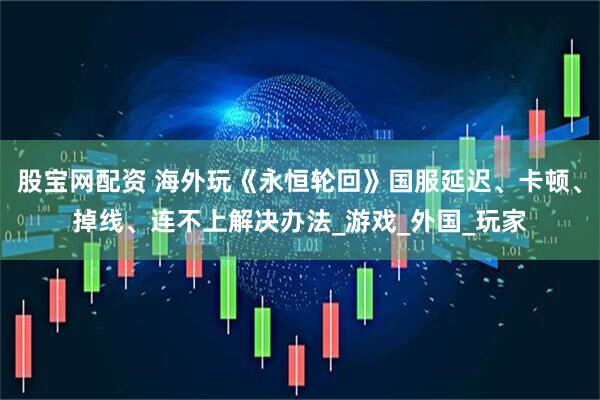 股宝网配资 海外玩《永恒轮回》国服延迟、卡顿、掉线、连不上解决办法_游戏_外国_玩家