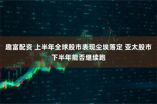 趣富配资 上半年全球股市表现尘埃落定 亚太股市下半年能否继续跑