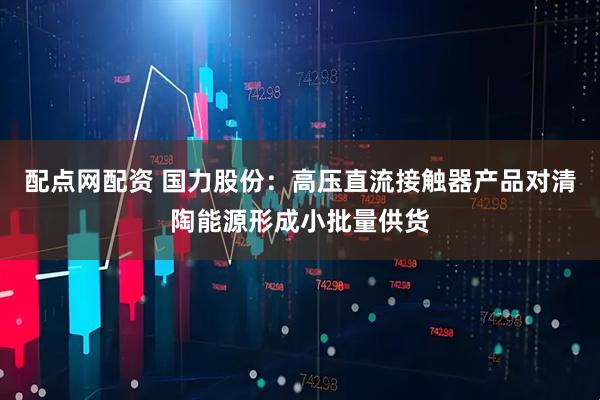 配点网配资 国力股份：高压直流接触器产品对清陶能源形成小批量供货