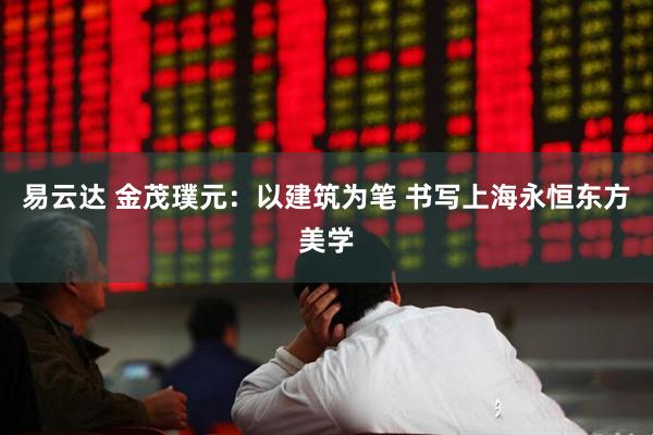 易云达 金茂璞元：以建筑为笔 书写上海永恒东方美学