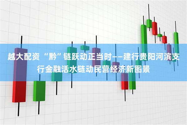 越大配资 “黔”链跃动正当时——建行贵阳河滨支行金融活水链动民营经济新图景