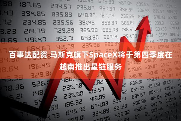 百事达配资 马斯克旗下SpaceX将于第四季度在越南推出星链服务