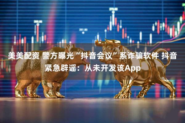 美美配资 警方曝光“抖音会议”系诈骗软件 抖音紧急辟谣：从未开发该App