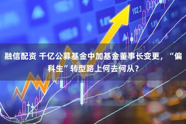 融信配资 千亿公募基金中加基金董事长变更，“偏科生”转型路上何去何从？