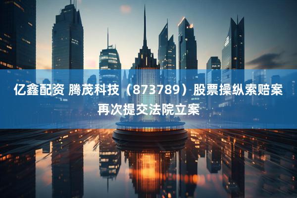 亿鑫配资 腾茂科技（873789）股票操纵索赔案再次提交法院立案