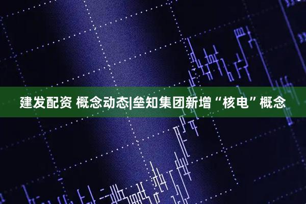 建发配资 概念动态|垒知集团新增“核电”概念