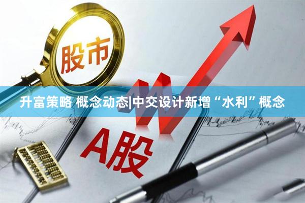 升富策略 概念动态|中交设计新增“水利”概念