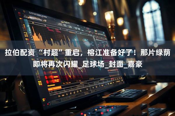 拉伯配资 “村超”重启，榕江准备好了！那片绿荫即将再次闪耀_足球场_封面_嘉豪