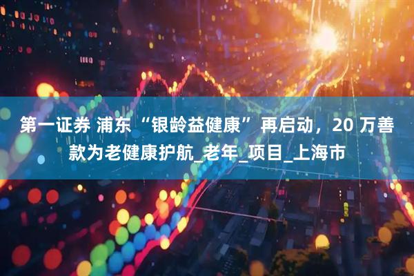 第一证券 浦东 “银龄益健康” 再启动，20 万善款为老健康护航_老年_项目_上海市