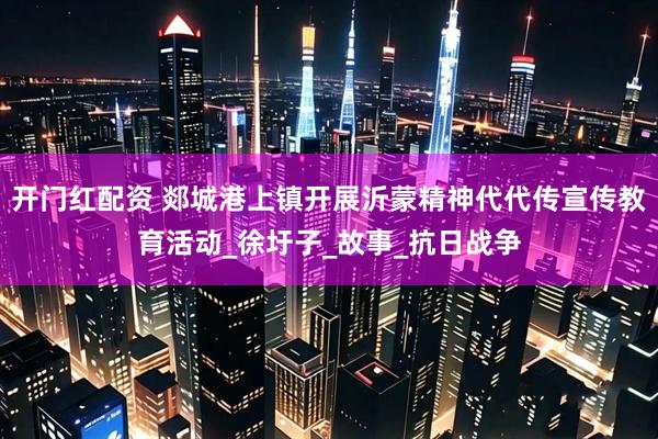 开门红配资 郯城港上镇开展沂蒙精神代代传宣传教育活动_徐圩子_故事_抗日战争