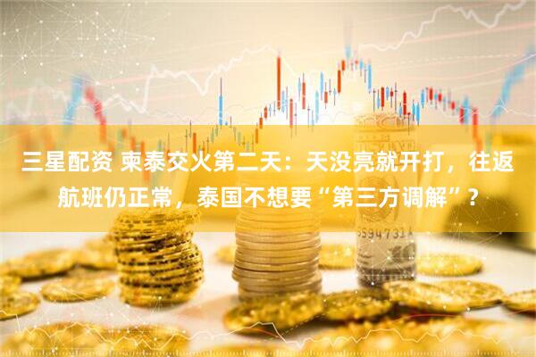 三星配资 柬泰交火第二天：天没亮就开打，往返航班仍正常，泰国不想要“第三方调解”？