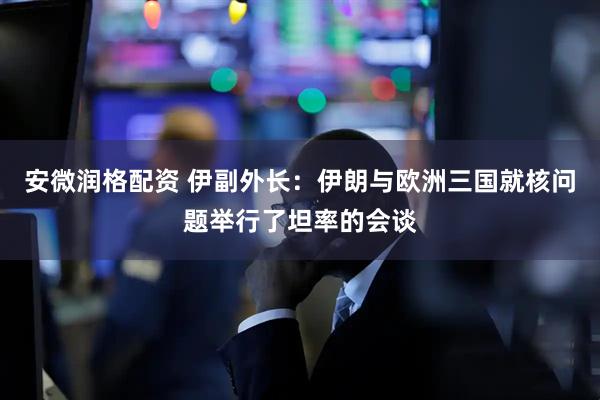 安微润格配资 伊副外长：伊朗与欧洲三国就核问题举行了坦率的会谈