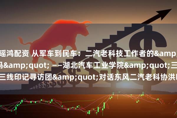 瑶鸿配资 从军车到民车：二汽老科技工作者的&quot;三线创新密码&quot; ——湖北汽车工业学院&quot;三线印记寻访团&quot;对话东风二汽老科协洪晓先_技术_建设者_长春一汽