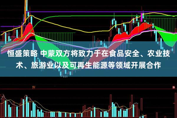 恒盛策略 中蒙双方将致力于在食品安全、农业技术、旅游业以及可再生能源等领域开展合作