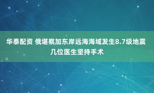 华泰配资 俄堪察加东岸远海海域发生8.7级地震 几位医生坚持手术