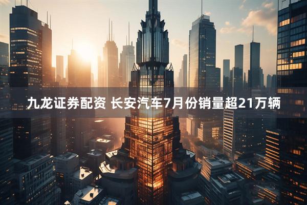 九龙证券配资 长安汽车7月份销量超21万辆