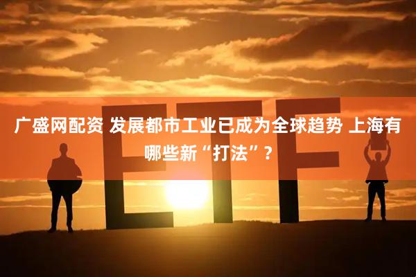 广盛网配资 发展都市工业已成为全球趋势 上海有哪些新“打法”？
