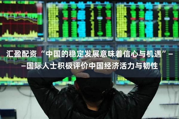 汇盈配资 “中国的稳定发展意味着信心与机遇”——国际人士积极评价中国经济活力与韧性