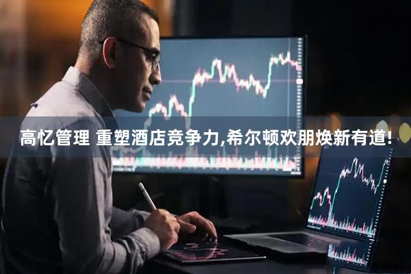 高忆管理 重塑酒店竞争力,希尔顿欢朋焕新有道!