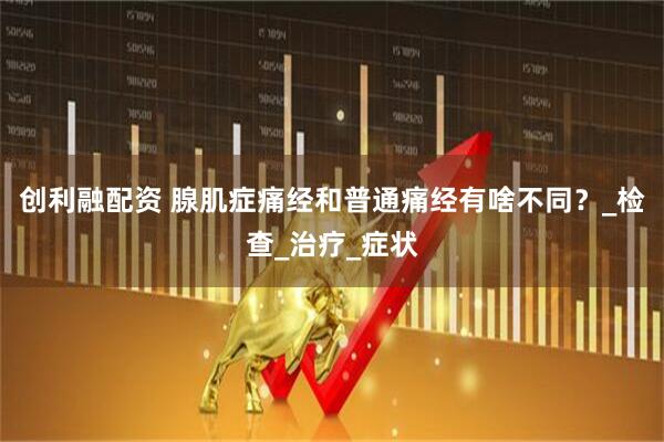 创利融配资 腺肌症痛经和普通痛经有啥不同？_检查_治疗_症状