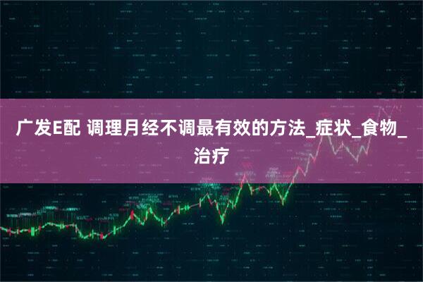 广发E配 调理月经不调最有效的方法_症状_食物_治疗