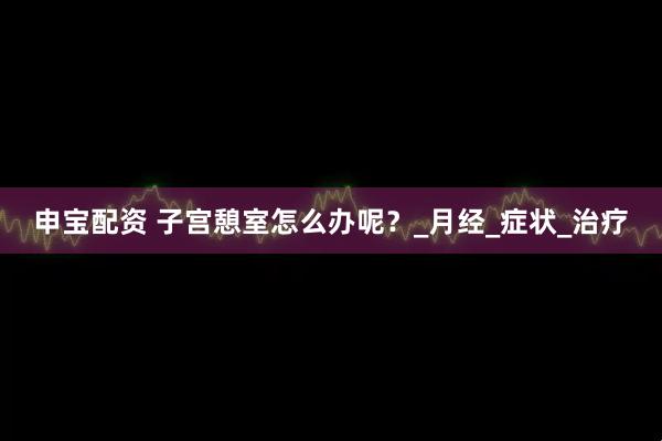 申宝配资 子宫憩室怎么办呢？_月经_症状_治疗