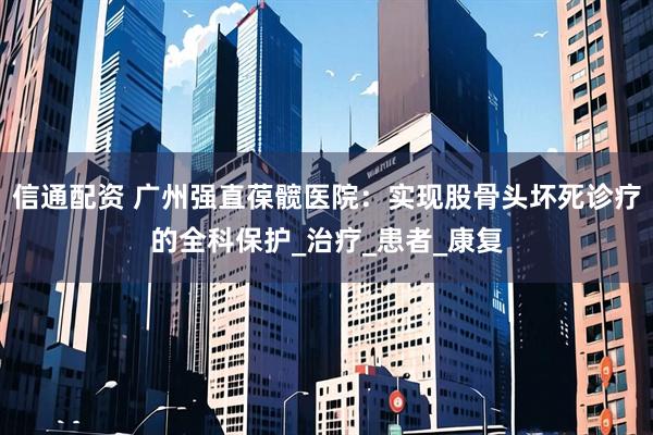信通配资 广州强直葆髋医院：实现股骨头坏死诊疗的全科保护_治疗_患者_康复