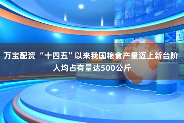 万宝配资 “十四五”以来我国粮食产量迈上新台阶 人均占有量达500公斤