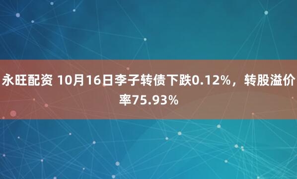 永旺配资 10月16日李子转债下跌0.12%，转股溢价率75.93%