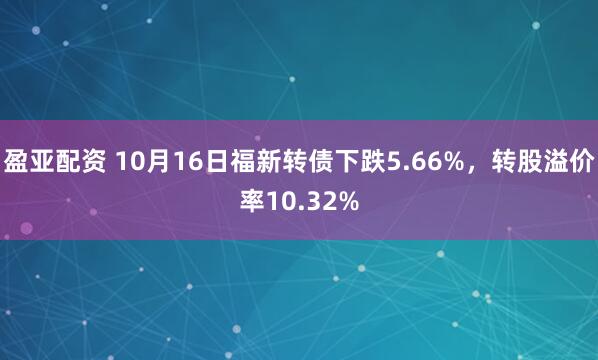 盈亚配资 10月16日福新转债下跌5.66%，转股溢价率10.32%