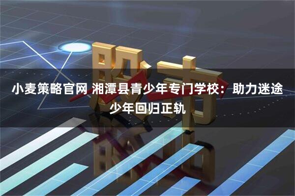 小麦策略官网 湘潭县青少年专门学校:助力迷途少年回归正轨