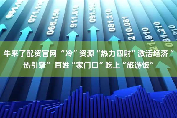 牛来了配资官网 “冷”资源“热力四射”激活经济“热引擎” 百姓“家门口”吃上“旅游饭”