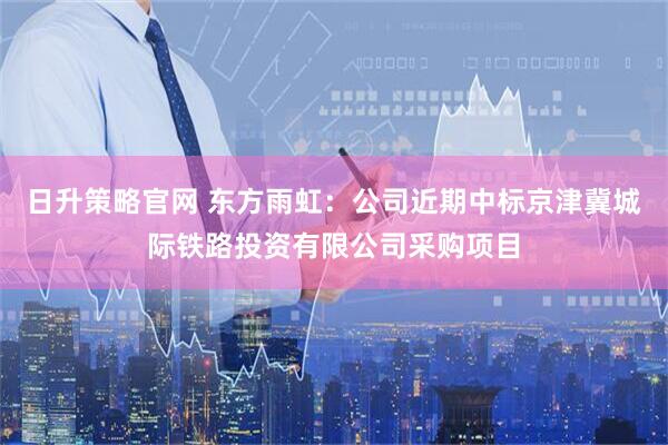 日升策略官网 东方雨虹:公司近期中标京津冀城际铁路投资有限公司采购项目