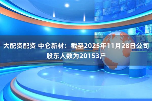 大配资配资 中仑新材：截至2025年11月28日公司股东人数为20153户