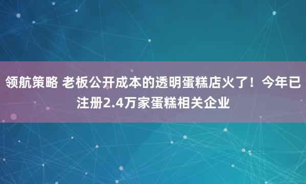 领航策略 老板公开成本的透明蛋糕店火了！今年已注册2.4万家蛋糕相关企业