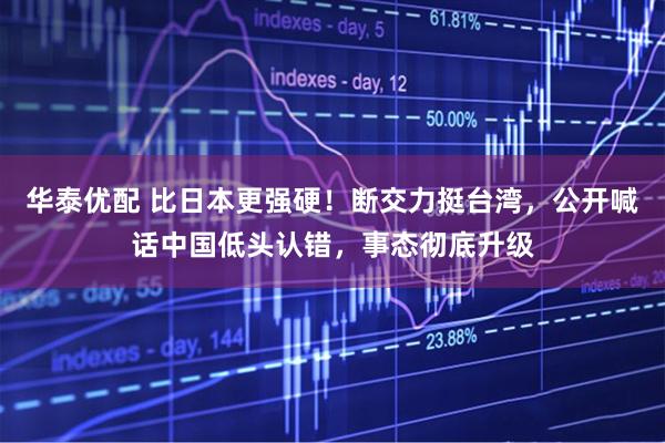 华泰优配 比日本更强硬！断交力挺台湾，公开喊话中国低头认错，事态彻底升级