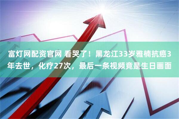 富灯网配资官网 看哭了!黑龙江33岁雅楠抗癌3年去世,化疗27次,最后一条视频竟是生日画面